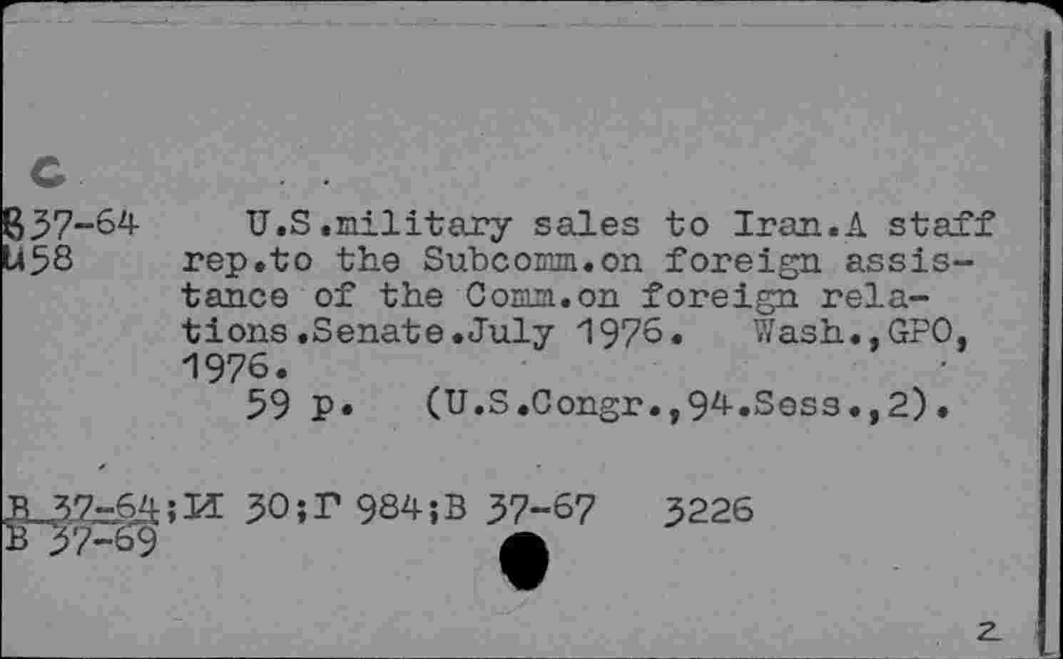 ﻿'-64
U.S.military sales to Iran.A staff rep.to the Subcomm.on foreign assistance of the Comm.on foreign relations .Senate. July 197S« Wash.,GPO, 1976.
59 P* (U.S.Congr.,94.Sess.,2)•
30 ;T 9S4;B 37-6?
B 37-69	Â
3226
2.